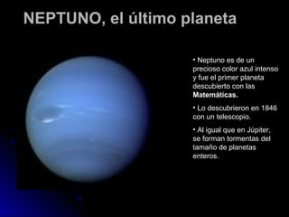 NEPTUNO, el último planeta

                    • Neptuno es de un
                    precioso color azul intenso
                    y fue el primer planeta
                    descubierto con las
                    Matemáticas.
                    • Lo descubrieron en 1846
                    con un telescopio.
                    • Al igual que en Júpiter,
                    se forman tormentas del
                    tamaño de planetas
                    enteros.
 