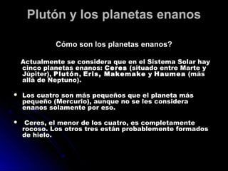 Plutón y los planetas enanos

             Cómo son los planetas enanos?

    Actualmente se considera que en el Sistema Solar hay
    cinco planetas enanos: Ceres  (situado entre Marte y
    Júpiter), Plutón , Eris, Makemake  y Haumea  (más
    allá de Neptuno).

   Los cuatro son más pequeños que el planeta más
    pequeño (Mercurio), aunque no se les considera
    enanos solamente por eso.

    Ceres, el menor de los cuatro, es completamente
    rocoso. Los otros tres están probablemente formados
    de hielo.
 