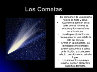 Los Cometas
         •      Se componen de un pequeño
                   núcleo de hielo y polvo.
             •     Cuando se acercan al sol,
                   parte de sus núcleos se
                  evapora y forman así una
                       nube luminosa.
               • Los desprendimientos del
                núcleo generan una estela: la
                       cola del cometa.
              • Entrar en la atmósfera, los
                   minúsculos meteoroides
                 suelen consumirse a causa
                 de la fricción, y producen el
                efecto conocido como estrella
                             fugaz.
               • Los meteoritos de mayor
                 tamaño, pueden alcanzar la
                     superficie terrestre.
 