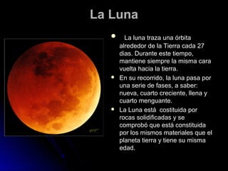 La Luna
        La luna traza una órbita
       alrededor de la Tierra cada 27
       dias. Durante este tiempo,
       mantiene siempre la misma cara
       vuelta hacia la tierra.
      En su recorrido, la luna pasa por
       una serie de fases, a saber:
       nueva, cuarto creciente, llena y
       cuarto menguante.
      La Luna está costituida por
       rocas solidificadas y se
       comprobó que está constituida
       por los mismos materiales que el
       planeta tierra y tiene su misma
       edad.
 