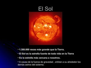 El Sol




• 1.300.000 veces más grande que la Tierra.
• El Sol es la estrella fuente de toda vida en la Tierra
• Es la estrella más cercana a nosotros.
• A causa de la fuerza de gravedad , orbitan a su alrededor los
demás astros del sistema.
 
