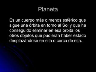 Planeta
Es un cuerpo más o menos esférico que
sigue una órbita en torno al Sol y que ha
conseguido eliminar en esa órbita los
otros objetos que pudieran haber estado
desplazándose en ella o cerca de ella.
 