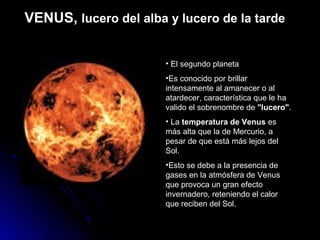 VENUS, lucero del alba y lucero de la tarde


                       • El segundo planeta
                       •Es conocido por brillar
                       intensamente al amanecer o al
                       atardecer, característica que le ha
                       valido el sobrenombre de "lucero".
                       • La temperatura de Venus es
                       más alta que la de Mercurio, a
                       pesar de que está más lejos del
                       Sol.
                       •Esto se debe a la presencia de
                       gases en la atmósfera de Venus
                       que provoca un gran efecto
                       invernadero, reteniendo el calor
                       que reciben del Sol.
 