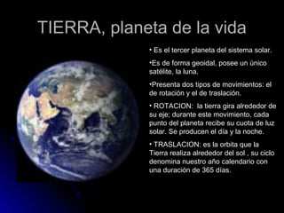 TIERRA, planeta de la vida
             • Es el tercer planeta del sistema solar.
             •Es de forma geoidal, posee un único
             satélite, la luna.
             •Presenta dos tipos de movimientos: el
             de rotación y el de traslación.
             • ROTACION: la tierra gira alrededor de
             su eje; durante este movimiento, cada
             punto del planeta recibe su cuota de luz
             solar. Se producen el día y la noche.
             • TRASLACION: es la orbita que la
             Tierra realiza alrededor del sol , su ciclo
             denomina nuestro año calendario con
             una duración de 365 días.
 