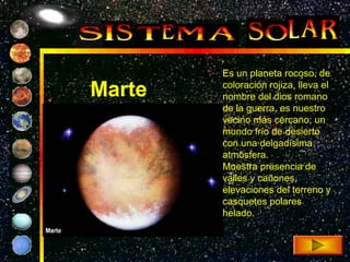 Es un planeta rocoso, de

Marte   coloración rojiza, lleva el
        nombre del dios romano
        de la guerra, es nuestro
        vecino más cercano; un
        mundo frío de desierto
        con una delgadísima
        atmósfera.
        Muestra presencia de
        valles y cañones,
        elevaciones del terreno y
        casquetes polares
        helado.
 