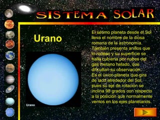 El sétimo planeta desde el Sol
Urano   lleva el nombre de la diosa
        romana de la astronomía.
        También presenta anillos que
        lo rodean y su superficie se
        halla cubierta por nubes del
        gas metano helado, que
        dificultan su observación.
        Es el único planeta que gira
        de lado alrededor del Sol,
        pues su eje de rotación se
        inclina 98 grados con respecto
        a la posición que normalmente
        vemos en los ejes planetarios.
 