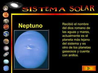 Recibió el nombre
Neptuno   del dios romano de
          las aguas y mares,
          actualmente es el
          planeta más lejano
          del sistema y es
          otro de los planetas
          gaseosos y cuenta
          con anillos.
 