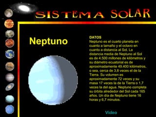 DATOS
Neptuno   Neptuno es el cuarto planeta en
          cuanto a tamaño y el octavo en
          cuanto a distancia al Sol. La
          distancia media de Neptuno al Sol
          es de 4.500 millones de kilómetros y
          su diámetro ecuatorial es de
          aproximadamente 49.400 kilómetros,
          o sea, cerca de 3,8 veces el de la
          Tierra. Su volumen es
          aproximadamente 72 veces y su
          masa 17 veces la de la Tierra o 1,7
          veces la del agua. Neptuno completa
          su órbita alrededor del Sol cada 165
          años. Un día de Neptuno tiene 16
          horas y 6,7 minutos.


                    Video
 