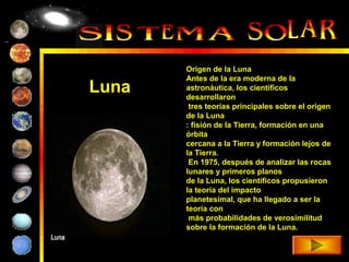 Origen de la Luna
       Antes de la era moderna de la
Luna   astronáutica, los científicos
       desarrollaron
        tres teorías principales sobre el origen
       de la Luna
       : fisión de la Tierra, formación en una
       órbita
       cercana a la Tierra y formación lejos de
       la Tierra.
        En 1975, después de analizar las rocas
       lunares y primeros planos
       de la Luna, los científicos propusieron
       la teoría del impacto
       planetesimal, que ha llegado a ser la
       teoría con
        más probabilidades de verosimilitud
       sobre la formación de la Luna.
 