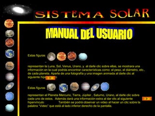 Estas figuras


representan la Luna, Sol, Venus, Urano, y al darle clic sobre ellas, se mostrara una
información en la cual podrás encontrar características como: el peso, el diámetro, etc.,
de cada planeta. Aparte de una fotografía y una imagen animada al darle clic al
siguiente hipervínculo


Estas figuras

representan el Planeta Mercurio, Tierra, Júpiter , Saturno, Urano, al darle clic sobre
cada uno de estos. Además dará una información extra al dar clic al siguiente
hipervínculo          También se podrá observar un video al hacer un clic sobre la
palabra “Video” que está al lado inferior derecho de la pantalla.
 