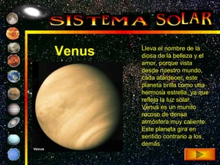 Venus   Lleva el nombre de la
        diosa de la belleza y el
        amor, porque vista
        desde nuestro mundo,
        cada atardecer, este
        planeta brilla como una
        hermosa estrella, ya que
        refleja la luz solar.
        Venus es un mundo
        rocoso de densa
        atmósfera muy caliente.
        Este planeta gira en
        sentido contrario a los
        demás
 
