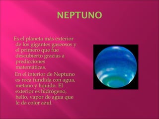 NEPTUNO

Es el planeta más exterior
 de los gigantes gaseosos y
 el primero que fue
 descubierto gracias a
 predicciones
 matemáticas.
En el interior de Neptuno
 es roca fundida con agua,
 metano y líquido. El
 exterior es hidrógeno,
 helio, vapor de agua que
 le da color azul.
 