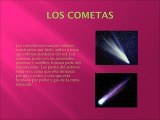 LOS COMETAS


   Los cometas son cuerpos celestes
    construidos por hielo, polvo y rocas
    que orbitan alrededor del sol. Los
    cometas, junto con los asteroides,
    planetas y satélites, forman parte del
    sistema solar. Las partes del sistema
    solar son: coma que esta formada
    por gas y polvo y cola que esta
    formada por polvo y gas de la coma
    ionizado.
 