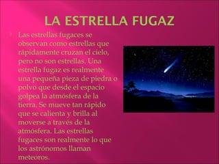 LA ESTRELLA FUGAZ
   Las estrellas fugaces se
    observan como estrellas que
    rápidamente cruzan el cielo,
    pero no son estrellas. Una
    estrella fugaz es realmente
    una pequeña pieza de piedra o
    polvo que desde el espacio
    golpea la atmósfera de la
    tierra. Se mueve tan rápido
    que se calienta y brilla al
    moverse a través de la
    atmósfera. Las estrellas
    fugaces son realmente lo que
    los astrónomos llaman
    meteoros.
 