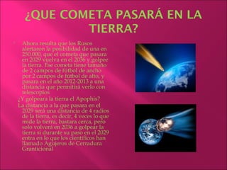 ¿QUE COMETA PASARÁ EN LA
              TIERRA?
    Ahora resulta que los Rusos
     alertaron la posibilidad de una en
     250.000, que el cometa que pasara
     en 2029 vuelva en el 2036 y golpee
     la tierra. Ese cometa tiene tamaño
     de 2 campos de fútbol de ancho
     por 2 campos de fútbol de alto, y
     pasara en el año 2012-2013 a una
     distancia que permitirá verlo con
     telescopios
    ¿Y golpeara la tierra el Apophis?
    La distancia a la que pasara en el
     2029 será una distancia de 4 radios
     de la tierra, es decir, 4 veces lo que
     mide la tierra, bastara cerca, pero
     solo volverá en 2036 a golpear la
     tierra si durante su paso en el 2029
     entra en lo que los científicos han
     llamado Agujeros de Cerradura
     Granticional
 