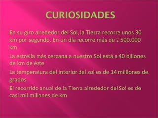 CURIOSIDADES
En su giro alrededor del Sol, la Tierra recorre unos 30
km por segundo. En un día recorre más de 2 500.000
km
La estrella más cercana a nuestro Sol está a 40 billones
de km de éste
La temperatura del interior del sol es de 14 milllones de
grados
El recorrido anual de la Tierra alrededor del Sol es de
casi mil millones de km
 