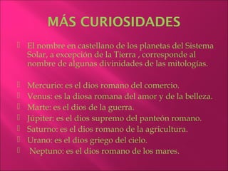 MÁS CURIOSIDADES
 El nombre en castellano de los planetas del Sistema
  Solar, a excepción de la Tierra , corresponde al
  nombre de algunas divinidades de las mitologías.

   Mercurio: es el dios romano del comercio.
   Venus: es la diosa romana del amor y de la belleza.
   Marte: es el dios de la guerra.
   Júpiter: es el dios supremo del panteón romano.
   Saturno: es el dios romano de la agricultura.
   Urano: es el dios griego del cielo.
    Neptuno: es el dios romano de los mares.
 
