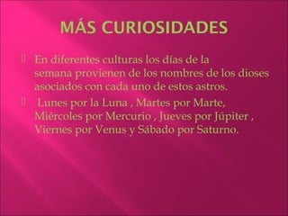 MÁS CURIOSIDADES
 En diferentes culturas los días de la
  semana provienen de los nombres de los dioses
  asociados con cada uno de estos astros.
 Lunes por la Luna , Martes por Marte,
  Miércoles por Mercurio , Jueves por Júpiter ,
  Viernes por Venus y Sábado por Saturno.
 