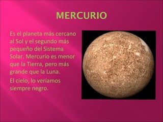 MERCURIO
Es el planeta más cercano
al Sol y el segundo más
pequeño del Sistema
Solar. Mercurio es menor
que la Tierra, pero más
grande que la Luna.
El cielo, lo veríamos
siempre negro.
 