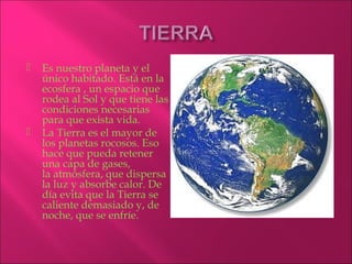    Es nuestro planeta y el
    único habitado. Está en la
    ecosfera , un espacio que
    rodea al Sol y que tiene las
    condiciones necesarias
    para que exista vida.
   La Tierra es el mayor de
    los planetas rocosos. Eso
    hace que pueda retener
    una capa de gases,
    la atmósfera, que dispersa
    la luz y absorbe calor. De
    día evita que la Tierra se
    caliente demasiado y, de
    noche, que se enfríe.
 