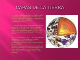    La corteza del planeta Tierra está formada
    por placas que flotan sobre el manto, una
    capa de materiales calientes y pastosos que,
    a veces, salen por una grieta
    formando volcanes.

   La densidad y la presión aumentan hacia el
    centro de la Tierra. En el núcleo están los
    materiales más pesados, los metales. El
    calor los mantiene en estado líquido, con
    fuertes movimientos. El núcleo interno es
    sólido.

   Las fuerzas internas de la Tierra se notan en
    el exterior. Los movimientos rápidos
    originan terremotos. Los lentos
    forman plegamientos, como los que crearon
    las montañas.
   El rápido movimiento rotatorio y el núcleo
    metálico generan un campo magnético que,
    junto a la atmosfera, nos protege de las
    radiaciones nocivas del Sol y de las otras
    estrellas.
 