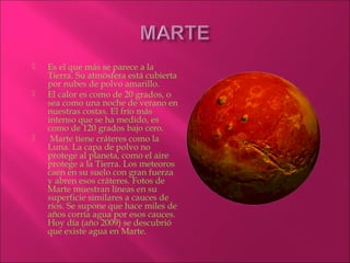    Es el que más se parece a la
    Tierra. Su atmósfera está cubierta
    por nubes de polvo amarillo.
   El calor es como de 20 grados, o
    sea como una noche de verano en
    nuestras costas. El frío más
    intenso que se ha medido, es
    como de 120 grados bajo cero.
    Marte tiene cráteres como la
    Luna. La capa de polvo no
    protege al planeta, como el aire
    protege a la Tierra. Los meteoros
    caen en su suelo con gran fuerza
    y abren esos cráteres. Fotos de
    Marte muestran líneas en su
    superficie similares a cauces de
    ríos. Se supone que hace miles de
    años corría agua por esos cauces.
    Hoy día (año 2009) se descubrió
    que existe agua en Marte.
 