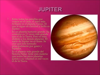    Entre todas las estrellas que
    vemos en el cielo, el astro más
    brillante es el planeta Venus. El
    que le sigue en claridad y brillo es
    Júpiter.
   Es un planeta bastante grande. Su
    contorno es 11 veces más grande
    que el de la Tierra. Pero es muy
    distinto a los demás planetas. El
    suelo de Júpiter no es firme. Se
    cree que está formado
    principalmente por gases y
    líquidos. 
   Es el planeta más grande del
    Sistema Solar, tiene más materia
    que todos los otros planetas
    juntos y su volumen es mil veces
    el de la Tierra.
 