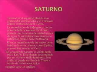 SATURNO
  Saturno es el segundo planeta mas
 grande del sistema solar y el único con
 anillos visibles desde la Tierra.
 La atmósfera es de hidrógeno, con un
 poco de helio y metano. Es el único
 planeta que tiene una densidad menor
 de agua. Si encontrásemos un océano
 suficiente grande, Saturno flotaría.
 El color amarillento de las nubes tiene
 bandas de otros colores, como Júpiter,
 pero no tan marcadas. Cerca
del ecuador de Saturno el viento sopla
 500 a Km/h. Este planeta esta rodeado
 por un extraño anillo luminoso. Este
 anillo se puede ver desde la Tierra a
 través de lentes telescopios.
Saturno tiene 33 satélites
 