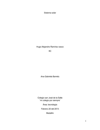 Sistema solar




Hugo Alejandro Ramírez vasco

             8C




    Ana Gabriela Barreto




 Colegio san José de la Salle
  ¨mi colegio por siempre¨

      Área: tecnología

     Febrero 20 del 2013

          Medellín


                                1
 