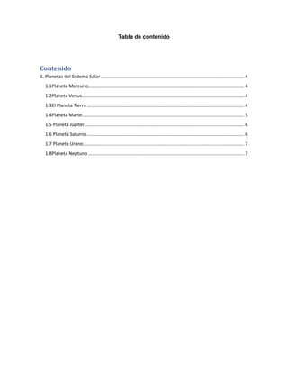 Tabla de contenido




Contenido
1. Planetas del Sistema Solar .............................................................................................................. 4
   1.1Planeta Mercurio........................................................................................................................ 4
   1.2Planeta Venus............................................................................................................................. 4
   1.3El Planeta Tierra ......................................................................................................................... 4
   1.4Planeta Marte............................................................................................................................. 5
   1.5 Planeta Júpiter........................................................................................................................... 6
   1.6 Planeta Saturno ......................................................................................................................... 6
   1.7 Planeta Urano............................................................................................................................ 7
   1.8Planeta Neptuno ........................................................................................................................ 7
 