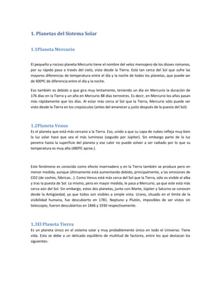 1. Planetas del Sistema Solar


1.1Planeta Mercurio


El pequeño y rocoso planeta Mercurio tiene el nombre del veloz mensajero de los dioses romanos,
por su rápido paso a través del cielo, visto desde la Tierra. Está tan cerca del Sol que sufre las
mayores diferencias de temperatura entre el día y la noche de todos los planetas, que puede ser
de 600ºC de diferencia entre el día y la noche.

Eso también es debido a que gira muy lentamente, teniendo un día en Mercurio la duración de
176 días en la Tierra y un año en Mercurio 88 días terrestres. Es decir, en Mercurio los años pasan
más rápidamente que los días. Al estar más cerca al Sol que la Tierra, Mercurio sólo puede ser
visto desde la Tierra en los crepúsculos (antes del amanecer y justo después de la puesta del Sol).



1.2Planeta Venus
Es el planeta que está más cercano a la Tierra. Eso, unido a que su capa de nubes refleja muy bien
la luz solar hace que sea el más luminoso (seguido por Júpiter). Sin embargo parte de la luz
penetra hasta la superficie del planeta y ese calor no puede volver a ser radiado por lo que su
temperatura es muy alta (480ºC aprox.).



Este fenómeno es conocido como efecto invernadero y en la Tierra también se produce pero en
menor medida, aunque últimamente está aumentando debido, principalmente, a las emisiones de
CO2 (de coches, fábricas...). Como Venus está más cerca del Sol que la Tierra, sólo es visible al alba
y tras la puesta de Sol. Lo mismo, pero en mayor medida, le pasa a Mercurio, ya que este está más
cerca aún del Sol. Sin embargo, estos dos planetas, junto con Marte, Júpiter y Saturno se conocen
desde la Antigüedad, ya que todos son visibles a simple vista. Urano, situado en el límite de la
visibilidad humana, fue descubierto en 1781. Neptuno y Plutón, imposibles de ser vistos sin
telescopio, fueron descubiertos en 1846 y 1930 respectivamente.



1.3El Planeta Tierra
Es un planeta único en el sistema solar y muy probablemente único en todo el Universo: Tiene
vida. Esto se debe a un delicado equilibrio de multitud de factores, entre los que destacan los
siguientes:
 