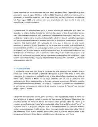 Posee atmósfera con una combinación de gases ideal: Nitrógeno (78%), Oxígeno (21%) y otros
gases como vapor de agua, dióxido de carbono (CO2). Un poco de efecto invernadero pero no
demasiado. La atmósfera posee una capa de gas ozono (O3) que filtra radiaciones negativas del
Sol. Posee agua (H2O), una sustancia con unas propiedades tales que sin ella la vida sería
imposible, tal y como la conocemos.



El planeta tiene una inclinación axial de 23,5º, que es la inclinación del ecuador de la Tierra con
respecto a la eclíptica (órbita alrededor del Sol). Esto hace que a lo largo de su órbita el planeta
sufra variaciones estacionales de clima, que son más notables en latitudes lejanas al ecuador. Esto,
unido a otros factores (como la existencia de montañas y distintos tipos de suelos) hace que exista
una gran riqueza paisajística que ha llevado a la creación de multitud de formas de vida animales y
vegetales. Esta biodiversidad está equilibrada de forma que la existencia de una especie
condiciona la existencia de otra. Pues bien, en los últimos años el hombre está modificando la
composición de la atmósfera con gases que por un lado aumentan el efecto invernadero y por otro
destruyen la capa de ozono. Además, está contaminando el agua de ríos y mares con venenos que
tardarán miles de millones de años en eliminarse. Todo esto y mucho más hace que la vida en el
planeta esté seriamente amenazada. Muchas especies de animales ya han sido extinguidas y otras
lo serán irremediablemente, pero ¿será el hombre capaz de extinguirse a sí mismo?. La solución la
veremos en este siglo XXI.



1.4Planeta Marte
Es un planeta rocoso que visto desde la tierra describe una trayectoria muy extraña. A veces
parece que cambia de dirección y retrocede atravesando el cielo visto desde la Tierra. Este
movimiento de retroceso es en realidad ficticio y se debe a que la Tierra, que tiene una órbita de
menor radio, adelanta a Marte en sus viajes alrededor del Sol. Así, al producirse este
adelantamiento, Marte parece cambiar su dirección y empezar a retroceder. De hecho, todos los
planetas tienen movimientos extraños con respecto a las estrellas y cruzan el cielo sobre el fondo
de estrellas que permanece más estático. De ahí proviene el nombre de "planeta" que viene del
griego y significa "errante".



Este planeta tiene casquetes polares, como la Tierra. Su color rojo se debe al óxido de hierro y al
tener el color de la sangre, recibió el nombre del dios romano de la guerra. Marte tiene dos
pequeños satélites de menos de 30 Km. de longitud: Fobos (período orbital de 7 horas y 40
minutos), personificación del "miedo" y Deimos (período orbital de unas 30 horas), del "terror". Su
inclinación axial es 25,2º y al ser parecida a la de la Tierra tiene también sus estaciones de forma
similar, aunque duran casi el doble porque Marte tiene casi el doble de período orbital (686,98
días terrestres). Marte es más pequeño que la Tierra, pero al girar más despacio sobre su eje
consigue que la duración de sus días sea sólo 41 minutos más largos que en la Tierra.
 
