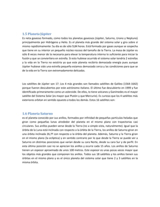 1.5 Planeta Júpiter
Es neta gaseoso formado, como todos los planetas gaseosos (Júpiter, Saturno, Urano y Neptuno)
principalmente por Hidrógeno y Helio. Es el planeta más grande del sistema solar y gira sobre sí
mismo rapidísimamente: Su día es de sólo 9,84 horas. Está formado por gases aunque se sospecha
que tiene en su interior un pequeño núcleo rocoso del tamaño de la Tierra. La masa de Júpiter es
sólo 8 veces menor de la necesaria para elevar la temperatura interna lo suficiente para iniciar la
fusión y que se conviertiera en estrella. Si esto hubiese ocurrido el sistema solar tendría 2 estrellas
y la vida en la Tierra no existiría ya que este planeta recibiría demasiada energía pues aunque
Júpiter hubiese sido una estrella pequeña estamos demasiado cerca y las condiciones para que se
de la vida en la Tierra son extremadamente delicadas.



Los satélites de Júpiter son 17. Los 4 más grandes son llamados satélites de Galileo (1564-1642)
porque fueron descubiertos por este astrónomo italiano. El último fue descubierto en 1999 y fue
identificado primeramente como un asteroide. De ellos, Io tiene volcanes y Ganimedes es el mayor
satélite del Sistema Solar (es mayor que Plutón y que Mercurio). Es curioso que los 4 satélites más
exteriores orbitan en sentido opuesto a todos los demás. Estos 16 satélites son:



1.6 Planeta Saturno
es el planeta conocido por sus anillos, formados por infinidad de pequeñas partículas heladas que
giran como pequeñas lunas alrededor del planeta en el mismo plano con trayectorias casi
circulares. Sus anillos pueden verse desde la Tierra (no a simple vista, naturalmente). Igual que la
órbita de la Luna está inclinada con respecto a la órbita de la Tierra, los anillos de Saturno giran en
una órbita inclinada 26,7º con respecto a la órbita del planeta. Además, Saturno y la Tierra giran
en el mismo plano (la eclíptica) y en sentido contrario por lo que desde la Tierra se puede ver a
Saturno en distintas posiciones que varían desde su cara Norte, desde su cara Sur y de perfil. En
esta última posición casi no se aprecian los anillos y ocurre cada 15 años. Los anillos de Saturno
tienen un espesor aproximado de unos 100 metros. Este espesor es unas pocas veces mayor que
los objetos más grandes que componen los anillos. Todos sus 18 satélites y los anillos tienen sus
órbitas en el mismo plano y es el único planeta del sistema solar que tiene 2 y 3 satélites en la
misma órbita.
 