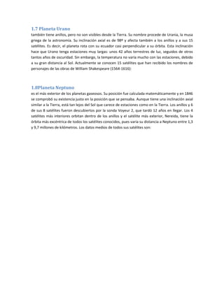 1.7 Planeta Urano
también tiene anillos, pero no son visibles desde la Tierra. Su nombre procede de Urania, la musa
griega de la astronomía. Su inclinación axial es de 98º y afecta también a los anillos y a sus 15
satélites. Es decir, el planeta rota con su ecuador casi perpendicular a su órbita. Esta inclinación
hace que Urano tenga estaciones muy largas: unos 42 años terrestres de luz, seguidos de otros
tantos años de oscuridad. Sin embargo, la temperatura no varía mucho con las estaciones, debido
a su gran distancia al Sol. Actualmente se conocen 15 satélites que han recibido los nombres de
personajes de las obras de William Shakespeare (1564-1616):



1.8Planeta Neptuno
es el más exterior de los planetas gaseosos. Su posición fue calculada matemáticamente y en 1846
se comprobó su existencia justo en la posición que se pensaba. Aunque tiene una inclinación axial
similar a la Tierra, está tan lejos del Sol que carece de estaciones como en la Tierra. Los anillos y 6
de sus 8 satélites fueron descubiertos por la sonda Voyeur 2, que tardó 12 años en llegar. Los 4
satélites más interiores orbitan dentro de los anillos y el satélite más exterior, Nereida, tiene la
órbita más excéntrica de todos los satélites conocidos, pues varía su distancia a Neptuno entre 1,3
y 9,7 millones de kilómetros. Los datos medios de todos sus satélites son:
 