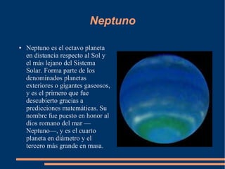 Neptuno

●   Neptuno es el octavo planeta
    en distancia respecto al Sol y
    el más lejano del Sistema
    Solar. Forma parte de los
    denominados planetas
    exteriores o gigantes gaseosos,
    y es el primero que fue
    descubierto gracias a
    predicciones matemáticas. Su
    nombre fue puesto en honor al
    dios romano del mar —
    Neptuno—, y es el cuarto
    planeta en diámetro y el
    tercero más grande en masa.
 