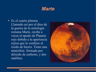 Marte

●   Es el cuarto planeta.
    Llamado así por el dios de
    la guerra de la mitología
    romana Marte, recibe a
    veces el apodo de Planeta
    rojo debido a la apariencia
    rojiza que le confiere el
    óxido de hierro. Tiene una
    atmósfera formada por
    dióxido de carbono, y dos
    satélites.
 