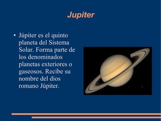 Jupiter

●   Júpiter es el quinto
    planeta del Sistema
    Solar. Forma parte de
    los denominados
    planetas exteriores o
    gaseosos. Recibe su
    nombre del dios
    romano Júpiter.
 