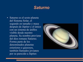 Saturno

●   Saturno es el sexto planeta
    del Sistema Solar, el
    segundo en tamaño y masa
    después de Júpiter y el único
    con un sistema de anillos
    visible desde nuestro
    planeta. Su nombre proviene
    del dios romano Saturno.
    Forma parte de los
    denominados planetas
    exteriores o gaseosos,
    también llamados jovianos
    por su parecido a Júpiter.
 