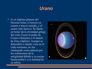 Urano

●   Es el séptimo planeta del
    Sistema Solar, el tercero en
    cuanto a mayor tamaño, y el
    cuarto más masivo. Se llama
    en honor de la divinidad griega
    del cielo Urano el padre de
    Cronos (Saturno) y el abuelo
    de Zeus (Júpiter). Aunque es
    detectable a simple vista en el
    cielo nocturno, no fue
    catalogado como planeta por
    los astrónomos de la
    antigüedad debido a su escasa
    luminosidad y a la lentitud de
    su órbita.
 