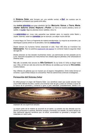 El Sistema Solar está formado por una estrella central, el Sol, los cuerpos que le
acompañan y el espacio que queda entre ellos.
Hay nueve planetas que giran alrededor del Sol: Mercurio, Venus, la Tierra, Marte,
Júpiter, Saturno, Urano, Neptuno y Plutón. La Tierra es nuestro planeta y tiene un
satélite, la Luna. Algunos planetas tienen satélites, otros no.
Los asteroides son rocas más pequeñas que también giran, la mayoría entre Marte y
Júpiter. Además, están los cometas que se acercan y se alejan mucho del Sol.
A veces llega a la Tierra un fragmento de materia extraterrestre. La mayoría se encienden y se
desintegran cuando entran en la atmosfera. Son los meteoritos.
Desde siempre los humanos hemos observado el cielo. Hace 300 años se inventaron los
telescopios. Pero la auténtica exploración del espacio no comenzó hasta la segunda mitad
del siglo XX.
Desde entonces se han lanzado muchísimas naves. Los astronautas se han paseado por la
Luna. Vehículos equipados con instrumentos han visitado algunos planetas y han atravesado el
Sistema Solar.
Más allá, la estrella más cercana es Alfa Centauro. Su luz tarda 4,3 años en llegar hasta
aquí. Ella y el Sol son sólo dos entre los 200 billones de estrellas que forman la Vía Láctea,
nuestra Galaxia.
Hay millones de galaxias que se mueven por el espacio intergaláctico. Entre todas forman el
Universo, cuyos límites todavía no conocemos. Pero los astrónomos continúan investigando...
Formación del Sistema Solar
Es difícil precisar el origen del Sistema Solar. Los científicos creen que puede situarse hace
unos 4.600 millones de años, cuando una inmensa nube de gas y polvo se contrajo a causa de
la fuerza de la gravedad y comenzó a girar a gran velocidad, probablemente, debido a la
explosión de una supernova cercana.
La mayor parte de la materia se acumuló en el centro. La presión era tan elevada que los
átomos comenzaron a partirse, liberando energía y formando una estrella. Al mismo tiempo se
iban definiendo algunos remolinos que, al crecer, aumentaban su gravedad y recogían más
materiales en cada vuelta.
El Sistema solar Página 2
 