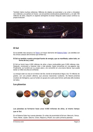 También había muchas colisiones. Millones de objetos se acercaban y se unían o chocaban
con violencia y se partían en trozos. Los encuentros constructivos predominaron y, en sólo 100
millones de años, adquirió un aspecto semejante al actual. Después cada cuerpo continuó su
propia evolución.
El Sol
Es la estrella más cercana a la Tierra y el mayor elemento del Sistema Solar. Las estrellas son
los únicos cuerpos del Universo que emiten luz.
El Sol es también nuestra principal fuente de energía, que se manifiesta, sobre todo, en
forma de luz y calor.
El Sol se formó hace 4.500 millones de años y tiene combustible para 5.000 millones más.
Después, comenzará a hacerse más y más grande, hasta convertirse en una gigante roja.
Finalmente, se hundirá por su propio peso y se convertirá en una enana blanca, que puede
tardar un trillón de años en enfriarse.
La energía solar se crea en el interior del Sol, donde la temperatura llega a los 15 millones de
grados, con una presión altísima, que provoca reacciones nucleares. Se liberan protones
(núcleos de hidrógeno), que se funden en grupos de cuatro para formar partículas alfa (núcleos
de helio).
Los planetas
Los planetas se formaron hace unos 4.650 millones de años, al mismo tiempo
que el Sol.
En el Sistema Solar hay nueves planetas. En orden de proximidad al Sol son: Mercurio, Venus,
Tierra, Marte, Júpiter, Saturno, Urano, Neptuno y Plutón, los cuatro primeros planetas
El Sistema solar Página 3
 