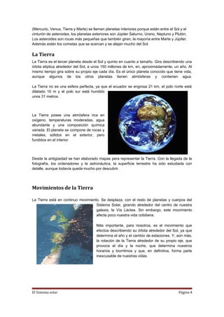 (Mercurio, Venus, Tierra y Marte) se llaman planetas interiores porque están entre el Sol y el
cinturón de asteroides, los planetas exteriores son Júpiter Saturno, Urano, Neptuno y Plutón.
Los asteroides son rocas más pequeñas que también giran, la mayoría entre Marte y Júpiter.
Además están los cometas que se acercan y se alejan mucho del Sol.
La Tierra
La Tierra es el tercer planeta desde el Sol y quinto en cuanto a tamaño. Gira describiendo una
órbita elíptica alrededor del Sol, a unos 150 millones de km, en, aproximadamente, un año. Al
mismo tiempo gira sobre su propio eje cada día. Es el único planeta conocido que tiene vida,
aunque algunos de los otros planetas tienen atmósferas y contienen agua.
La Tierra no es una esfera perfecta, ya que el ecuador se engrosa 21 km, el polo norte está
dilatado 10 m y el polo sur está hundido
unos 31 metros.
La Tierra posee una atmósfera rica en
oxígeno, temperaturas moderadas, agua
abundante y una composición química
variada. El planeta se compone de rocas y
metales, sólidos en el exterior, pero
fundidos en el interior.
Desde la antigüedad se han elaborado mapas pera representar la Tierra. Con la llegada de la
fotografía, los ordenadores y la astronáutica, la superficie terrestre ha sido estudiada con
detalle, aunque todavía queda mucho por descubrir.
Movimientos de la Tierra
La Tierra está en continuo movimiento. Se desplaza, con el resto de planetas y cuerpos del
Sistema Solar, girando alrededor del centro de nuestra
galaxia, la Vía Láctea. Sin embargo, este movimiento
afecta poco nuestra vida cotidiana.
Más importante, para nosotros, es el movimiento que
efectúa describiendo su órbita alrededor del Sol, ya que
determina el año y el cambio de estaciones. Y, aún más,
la rotación de la Tierra alrededor de su propio eje, que
provoca el día y la noche, que determina nuestros
horarios y biorritmos y que, en definitiva, forma parte
inexcusable de nuestras vidas.
El Sistema solar Página 4
 