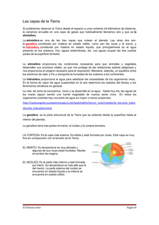 Las capas de la Tierra
Si pudiéramos observar la Tierra desde el espacio a unos ochenta mil kilómetros de distancia,
la veríamos envuelta en una capa de gases que habitualmente llamamos aire y que es la
atmósfera.
La atmósfera es una de las tres capas que rodean el planeta. Las otras dos son:
la geosfera, constituida por materia en estado sólido, como son las rocas y la arena, y
la hidrosfera, constituida por materia en estado líquido, que principalmente es el agua
presente en los océanos, ríos, aguas subterráneas, etc. Las aguas ocupan las tres cuartas
partes de la superficie terrestre.
La atmósfera proporciona las condiciones necesarias para que animales y vegetales
desarrollen sus procesos vitales, ya que nos protege de las radiaciones solares peligrosas y
nos proporciona el oxígeno necesario para la respiración. Mantiene, además, un equilibrio entre
los extremos de calor y frío y transporta la humedad de los océanos a los continentes.
La hidrosfera proporciona el agua para satisfacer las necesidades de los organismos vivos.
En la forma de vapor de agua suspendida en el aire determina los estados del tiempo y los
fenómenos climáticos en general.
La vida, tal como la conocemos, nació y se desarrolló en el agua. Hasta hoy día, las aguas de
los mares siguen siendo una fuente inagotable de nuevos seres vivos. En todos los
organismos vivientes hay una parte de agua en mayor o menor proporción.
http://cplosangeles.juntaextremadura.net/web/edilim/tercer_ciclo/cmedio/la_tierra/la_hidro
sfera/la_hidrosfera.html
La geosfera: es la parte estructural de la Tierra que se extiende desde la superficie hasta el
interior del planeta.
La geosfera tiene tres partes el manto, el núcleo y la corteza terrestre.
LA CORTEZA: Es la capa más externa. Es sólida y está formada por rocas. Está capa es muy
fina en comparación con el tamaño de la Tierra.
EL MANTO: Su temperatura es muy elevada y
algunas de sus rocas están fundidas. Recibe
el nombre de magma.
EL NÚCLEO: Es la parte más interna y está formada
por hierro. Su temperatura es más alta que la
del manto. La parte externa del núcleo se
encuentra en estado líquido y la interna se
encuentra en estado sólido.
El Sistema solar Página 8
 