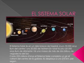 El Sistema Solar és en un dels braços de l'espiral, a uns 30.000 anys
llum del centre i uns 20.000 de l'extrem.En total fa uns 100.000
anys llum de diàmetre i té una massa de més de dos bilions de
vegades la del Sol.
Cada 225 milions d'anys el Sistema Solar completa un gir al
voltant del centre de la galàxia. Es desplaça a uns 270 km. per
segon.
 