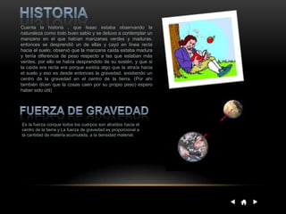 Cuenta la historia , que Isaac estaba observando la
naturaleza como todo buen sabio y se detuvo a contemplar un
manzano en el que habían manzanas verdes y maduras,
entonces se desprendió un de ellas y cayó en línea recta
hacia el suelo; observó que la manzana caída estaba madura
y tenía diferencia de peso respecto a las que estaban más
verdes, por ello se había desprendido de su sostén, y que si
la caída era recta era porque existía algo que la atraía hacia
el suelo y eso es desde entonces la gravedad, existiendo un
centro de la gravedad en el centro de la tierra. (Por ahí
también dicen que la cosas caen por su propio peso) espero
haber sido útil)
Es la fuerza conque todos los cuerpos son atraídos hacia el
centro de la tierra y La fuerza de gravedad es proporcional a
la cantidad de materia acumulada, a la densidad material.
 