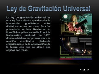 La ley de gravitación universal es
una ley física clásica que describe la
interacción gravitatoria entre
distintos cuerpos con masa. Esta fue
presentada por Isaac Newton en su
libro Philosophiae Naturalis Principia
Mathematica, publicado en 1687,
donde establece por primera vez una
relación cuantitativa (deducida
empíricamente de la observación) de
la fuerza con que se atraen dos
objetos con masa.
 