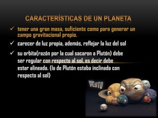  tener una gran masa, suficiente como para generar un
campo gravitacional propio.
 carecer de luz propia, además, reflejar la luz del sol
 su orbita(razón por la cual sacaron a Plutón) debe
ser regular con respecto al sol, es decir debe
estar alineada. (la de Plutón estaba inclinada con
respecto al sol)
 
