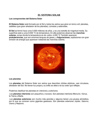 EL SISTEMA SOLAR
Los componentes del Sistema Solar
El Sistema Solar está formado por el Sol y todos los astros que giran en tomo a él: planetas,
satélites (que giran alrededor de los planetas), cometas y asteroides.
El Sol se formó hace unos 5.000 millones de años, y es una estrella de magnitud media. Su
superficie está a unos 9.000 °C de temperatura. En ella podemos observar las manchas
solares, zonas donde la temperatura es de «sólo» 4.000 °C También aparecen
protuberancias, que son enormes lenguas de gases, y fulguraciones, explosiones con gran
emisión de energía que aparecen rodeando las manchas solares.
Los planetas
Los planetas del Sistema Solar son astros que describen órbitas elípticas, casi circulares,
alrededor del Sol. No tienen luz propia y su brillo se debe a la luz solar que reflejan.
Podemos clasificar los planetas en interiores y exteriores.
.Los planetas interiores son pequeños y rocosos. Son planetas interiores Mercurio, Venus,
la Tierra y Marte.
.Los planetas exteriores son mucho más grandes y algunos tienen una gruesa atmósfera,
por lo que se conocen como gigantes gaseosos. Son planetas exteriores Júpiter, Saturno,
Urano y Neptuno.
 