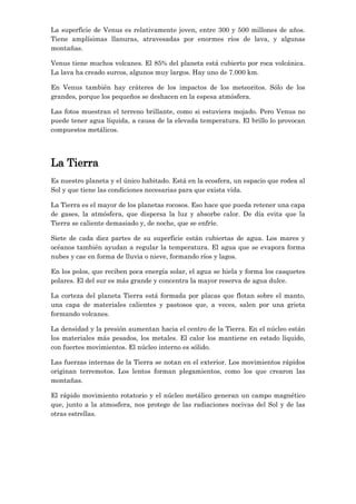 La superficie de Venus es relativamente joven, entre 300 y 500 millones de años.
Tiene amplísimas llanuras, atravesadas por enormes ríos de lava, y algunas
montañas.
Venus tiene muchos volcanes. El 85% del planeta está cubierto por roca volcánica.
La lava ha creado surcos, algunos muy largos. Hay uno de 7.000 km.
En Venus también hay cráteres de los impactos de los meteoritos. Sólo de los
grandes, porque los pequeños se deshacen en la espesa atmósfera.
Las fotos muestran el terreno brillante, como si estuviera mojado. Pero Venus no
puede tener agua líquida, a causa de la elevada temperatura. El brillo lo provocan
compuestos metálicos.

La Tierra
Es nuestro planeta y el único habitado. Está en la ecosfera, un espacio que rodea al
Sol y que tiene las condiciones necesarias para que exista vida.
La Tierra es el mayor de los planetas rocosos. Eso hace que pueda retener una capa
de gases, la atmósfera, que dispersa la luz y absorbe calor. De día evita que la
Tierra se caliente demasiado y, de noche, que se enfríe.
Siete de cada diez partes de su superficie están cubiertas de agua. Los mares y
océanos también ayudan a regular la temperatura. El agua que se evapora forma
nubes y cae en forma de lluvia o nieve, formando ríos y lagos.
En los polos, que reciben poca energía solar, el agua se hiela y forma los casquetes
polares. El del sur es más grande y concentra la mayor reserva de agua dulce.
La corteza del planeta Tierra está formada por placas que flotan sobre el manto,
una capa de materiales calientes y pastosos que, a veces, salen por una grieta
formando volcanes.
La densidad y la presión aumentan hacia el centro de la Tierra. En el núcleo están
los materiales más pesados, los metales. El calor los mantiene en estado líquido,
con fuertes movimientos. El núcleo interno es sólido.
Las fuerzas internas de la Tierra se notan en el exterior. Los movimientos rápidos
originan terremotos. Los lentos forman plegamientos, como los que crearon las
montañas.
El rápido movimiento rotatorio y el núcleo metálico generan un campo magnético
que, junto a la atmosfera, nos protege de las radiaciones nocivas del Sol y de las
otras estrellas.

 