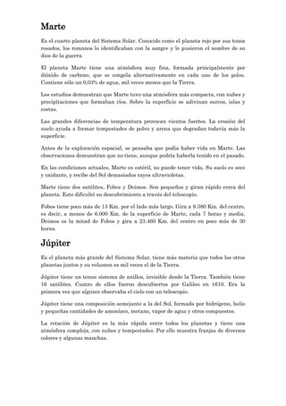 Marte
Es el cuarto planeta del Sistema Solar. Conocido como el planeta rojo por sus tonos
rosados, los romanos lo identificaban con la sangre y le pusieron el nombre de su
dios de la guerra.
El planeta Marte tiene una atmósfera muy fina, formada principalmente por
dióxido de carbono, que se congela alternativamente en cada uno de los polos.
Contiene sólo un 0,03% de agua, mil veces menos que la Tierra.
Los estudios demuestran que Marte tuvo una atmósfera más compacta, con nubes y
precipitaciones que formaban ríos. Sobre la superficie se adivinan surcos, islas y
costas.
Las grandes diferencias de temperatura provocan vientos fuertes. La erosión del
suelo ayuda a formar tempestades de polvo y arena que degradan todavía más la
superficie.
Antes de la exploración espacial, se pensaba que podía haber vida en Marte. Las
observaciones demuestran que no tiene, aunque podría haberla tenido en el pasado.
En las condiciones actuales, Marte es estéril, no puede tener vida. Su suelo es seco
y oxidante, y recibe del Sol demasiados rayos ultravioletas.
Marte tiene dos satélites, Fobos y Deimos. Son pequeños y giran rápido cerca del
planeta. Esto dificultó su descubrimiento a través del telescopio.
Fobos tiene poco más de 13 Km. por el lado más largo. Gira a 9.380 Km. del centro,
es decir, a menos de 6.000 Km. de la superficie de Marte, cada 7 horas y media.
Deimos es la mitad de Fobos y gira a 23.460 Km. del centro en poco más de 30
horas.

Júpiter
Es el planeta más grande del Sistema Solar, tiene más materia que todos los otros
planetas juntos y su volumen es mil veces el de la Tierra.
Júpiter tiene un tenue sistema de anillos, invisible desde la Tierra. También tiene
16 satélites. Cuatro de ellos fueron descubiertos por Galileo en 1610. Era la
primera vez que alguien observaba el cielo con un telescopio.
Júpiter tiene una composición semejante a la del Sol, formada por hidrógeno, helio
y pequeñas cantidades de amoníaco, metano, vapor de agua y otros compuestos.
La rotación de Júpiter es la más rápida entre todos los planetas y tiene una
atmósfera compleja, con nubes y tempestades. Por ello muestra franjas de diversos
colores y algunas manchas.

 